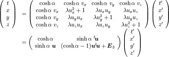  

\begin{array} {ll}

\left( \begin{array} {c} t \\ x \\ y \\ z \end{array}\right) &=

\left( \begin{array} {cccc} 

\cosh\alpha & \cosh\alpha\ v_x & \cosh\alpha\ v_y & \cosh\alpha\ v_z \\ 

\cosh\alpha\ v_x & \lambda u_x^2+1 & \lambda u_xu_y & \lambda u_xu_z \\
 
\cosh\alpha\ v_y & \lambda u_yu_x & \lambda u_y^2+1 & \lambda u_yu_z \\

\cosh\alpha\ v_z & \lambda u_zu_x & \lambda u_zu_y & \lambda u_z^2+1 

\end{array}\right)

\left( \begin{array} {c} t' \\ x' \\ y' \\ z' \end{array}\right) \\

&=\left( \begin{array} {cccc} 

\cosh\alpha & \sinh\alpha\  {}^t\!{\boldsymbol u}  \\ 

\sinh\alpha\ {\boldsymbol u} & (\cosh\alpha-1) {\boldsymbol u}{}^t\!{\boldsymbol u} +{\boldsymbol E}_3
 

\end{array}\right)

\left( \begin{array} {c} t' \\ x' \\ y' \\ z' \end{array}\right)

\end{array}
